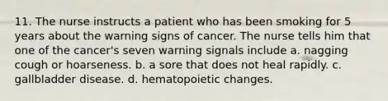 11. The nurse instructs a patient who has been smoking for 5 years about the warning signs of cancer. The nurse tells him that one of the cancer's seven warning signals include a. nagging cough or hoarseness. b. a sore that does not heal rapidly. c. gallbladder disease. d. hematopoietic changes.