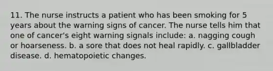 11. The nurse instructs a patient who has been smoking for 5 years about the warning signs of cancer. The nurse tells him that one of cancer's eight warning signals include: a. nagging cough or hoarseness. b. a sore that does not heal rapidly. c. gallbladder disease. d. hematopoietic changes.