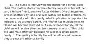 ____ 11. The nurse is interviewing the mother of a school-aged child. The mother states that their family consists of herself, her son, a female friend, and two foster children. One grandparent lives in another city, and one lives within two blocks of them. As the nurse works with this family, what implication is important to include? a. As a single parent, the mother has multiple roles to fill and will become stressed. b. As an extended family, all the children will receive attention from several adults. c. This child will lack male attention because he lives in a single-parent family. d. The quality of family life will be influenced because they are not a traditional family.