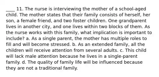 ____ 11. The nurse is interviewing the mother of a school-aged child. The mother states that their family consists of herself, her son, a female friend, and two foster children. One grandparent lives in another city, and one lives within two blocks of them. As the nurse works with this family, what implication is important to include? a. As a single parent, the mother has multiple roles to fill and will become stressed. b. As an extended family, all the children will receive attention from several adults. c. This child will lack male attention because he lives in a single-parent family. d. The quality of family life will be influenced because they are not a traditional family.