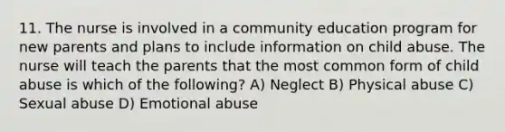 11. The nurse is involved in a community education program for new parents and plans to include information on child abuse. The nurse will teach the parents that the most common form of child abuse is which of the following? A) Neglect B) Physical abuse C) Sexual abuse D) Emotional abuse