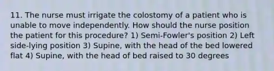 11. The nurse must irrigate the colostomy of a patient who is unable to move independently. How should the nurse position the patient for this procedure? 1) Semi-Fowler's position 2) Left side-lying position 3) Supine, with the head of the bed lowered flat 4) Supine, with the head of bed raised to 30 degrees