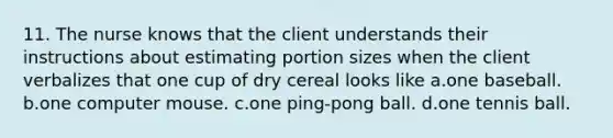 11. The nurse knows that the client understands their instructions about estimating portion sizes when the client verbalizes that one cup of dry cereal looks like a.one baseball. b.one computer mouse. c.one ping-pong ball. d.one tennis ball.