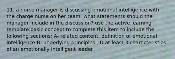 11. a nurse manager is discussing emotional intelligence with the charge nurse on her team. what statements should the manager include in the discussion? use the active learning template:basic concept to complete this item to include the following sections: A- related content: definition of emotional intelligence B- underlying principles: ID at least 3 characteristics of an emotionally intelligent leader