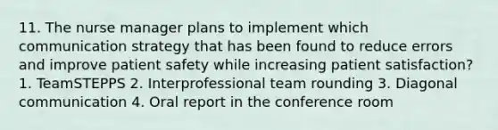 11. The nurse manager plans to implement which communication strategy that has been found to reduce errors and improve patient safety while increasing patient satisfaction? 1. TeamSTEPPS 2. Interprofessional team rounding 3. Diagonal communication 4. Oral report in the conference room