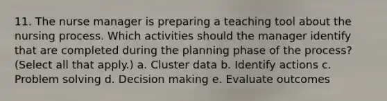 11. The nurse manager is preparing a teaching tool about the nursing process. Which activities should the manager identify that are completed during the planning phase of the process? (Select all that apply.) a. Cluster data b. Identify actions c. Problem solving d. Decision making e. Evaluate outcomes