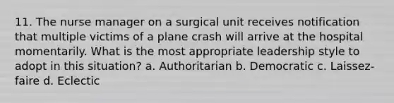 11. The nurse manager on a surgical unit receives notification that multiple victims of a plane crash will arrive at the hospital momentarily. What is the most appropriate leadership style to adopt in this situation? a. Authoritarian b. Democratic c. Laissez-faire d. Eclectic