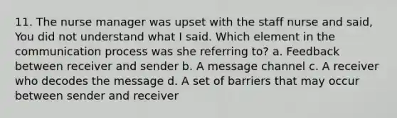 11. The nurse manager was upset with the staff nurse and said, You did not understand what I said. Which element in the communication process was she referring to? a. Feedback between receiver and sender b. A message channel c. A receiver who decodes the message d. A set of barriers that may occur between sender and receiver