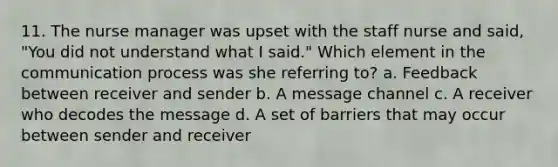 11. The <a href='https://www.questionai.com/knowledge/kdQ0QHEJmc-nurse-manager' class='anchor-knowledge'>nurse manager</a> was upset with the staff nurse and said, "You did not understand what I said." Which element in <a href='https://www.questionai.com/knowledge/kTysIo37id-the-communication-process' class='anchor-knowledge'>the communication process</a> was she referring to? a. Feedback between receiver and sender b. A message channel c. A receiver who decodes the message d. A set of barriers that may occur between sender and receiver