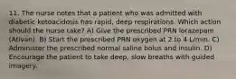 11. The nurse notes that a patient who was admitted with diabetic ketoacidosis has rapid, deep respirations. Which action should the nurse take? A) Give the prescribed PRN lorazepam (Ativan). B) Start the prescribed PRN oxygen at 2 to 4 L/min. C) Administer the prescribed normal saline bolus and insulin. D) Encourage the patient to take deep, slow breaths with guided imagery.