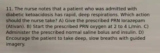 11. The nurse notes that a patient who was admitted with diabetic ketoacidosis has rapid, deep respirations. Which action should the nurse take? A) Give the prescribed PRN lorazepam (Ativan). B) Start the prescribed PRN oxygen at 2 to 4 L/min. C) Administer the prescribed normal saline bolus and insulin. D) Encourage the patient to take deep, slow breaths with guided imagery.