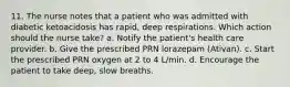 11. The nurse notes that a patient who was admitted with diabetic ketoacidosis has rapid, deep respirations. Which action should the nurse take? a. Notify the patient's health care provider. b. Give the prescribed PRN lorazepam (Ativan). c. Start the prescribed PRN oxygen at 2 to 4 L/min. d. Encourage the patient to take deep, slow breaths.