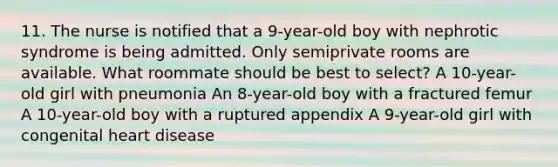 11. The nurse is notified that a 9-year-old boy with nephrotic syndrome is being admitted. Only semiprivate rooms are available. What roommate should be best to select? A 10-year-old girl with pneumonia An 8-year-old boy with a fractured femur A 10-year-old boy with a ruptured appendix A 9-year-old girl with congenital heart disease