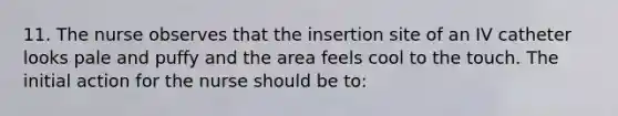 11. The nurse observes that the insertion site of an IV catheter looks pale and puffy and the area feels cool to the touch. The initial action for the nurse should be to: