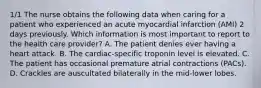 1/1 The nurse obtains the following data when caring for a patient who experienced an acute myocardial infarction (AMI) 2 days previously. Which information is most important to report to the health care provider? A. The patient denies ever having a heart attack. B. The cardiac-specific troponin level is elevated. C. The patient has occasional premature atrial contractions (PACs). D. Crackles are auscultated bilaterally in the mid-lower lobes.