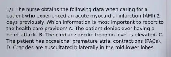 1/1 The nurse obtains the following data when caring for a patient who experienced an acute myocardial infarction (AMI) 2 days previously. Which information is most important to report to the health care provider? A. The patient denies ever having a heart attack. B. The cardiac-specific troponin level is elevated. C. The patient has occasional premature atrial contractions (PACs). D. Crackles are auscultated bilaterally in the mid-lower lobes.