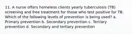 11. A nurse offers homeless clients yearly tuberculosis (TB) screening and free treatment for those who test positive for TB. Which of the following levels of prevention is being used? a. Primary prevention b. Secondary prevention c. Tertiary prevention d. Secondary and tertiary prevention