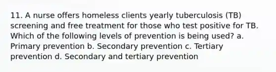 11. A nurse offers homeless clients yearly tuberculosis (TB) screening and free treatment for those who test positive for TB. Which of the following levels of prevention is being used? a. Primary prevention b. Secondary prevention c. Tertiary prevention d. Secondary and tertiary prevention