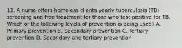 11. A nurse offers homeless clients yearly tuberculosis (TB) screening and free treatment for those who test positive for TB. Which of the following levels of prevention is being used? A. Primary prevention B. Secondary prevention C. Tertiary prevention D. Secondary and tertiary prevention