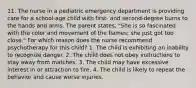 11. The nurse in a pediatric emergency department is providing care for a school-age child with first- and second-degree burns to the hands and arms. The parent states, "She is so fascinated with the color and movement of the flames; she just got too close." For which reason does the nurse recommend psychotherapy for this child? 1. The child is exhibiting an inability to recognize danger. 2. The child does not obey instructions to stay away from matches. 3. The child may have excessive interest in or attraction to fire. 4. The child is likely to repeat the behavior and cause worse injuries.