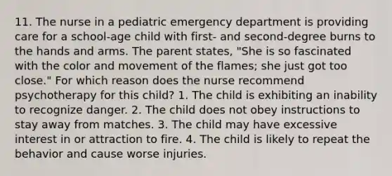 11. The nurse in a pediatric emergency department is providing care for a school-age child with first- and second-degree burns to the hands and arms. The parent states, "She is so fascinated with the color and movement of the flames; she just got too close." For which reason does the nurse recommend psychotherapy for this child? 1. The child is exhibiting an inability to recognize danger. 2. The child does not obey instructions to stay away from matches. 3. The child may have excessive interest in or attraction to fire. 4. The child is likely to repeat the behavior and cause worse injuries.