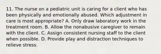 11. The nurse on a pediatric unit is caring for a client who has been physically and emotionally abused. Which adjustment in care is most appropriate? A. Only draw laboratory work in the treatment room. B. Allow the nonabusive caregiver to remain with the client. C. Assign consistent nursing staff to the client when possible. D. Provide play and distraction techniques to relieve stress.