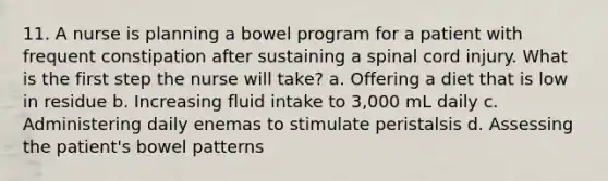 11. A nurse is planning a bowel program for a patient with frequent constipation after sustaining a spinal cord injury. What is the first step the nurse will take? a. Offering a diet that is low in residue b. Increasing fluid intake to 3,000 mL daily c. Administering daily enemas to stimulate peristalsis d. Assessing the patient's bowel patterns