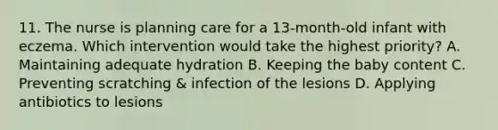 11. The nurse is planning care for a 13-month-old infant with eczema. Which intervention would take the highest priority? A. Maintaining adequate hydration B. Keeping the baby content C. Preventing scratching & infection of the lesions D. Applying antibiotics to lesions