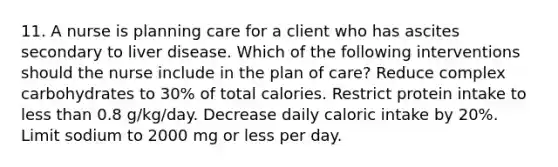 11. A nurse is planning care for a client who has ascites secondary to liver disease. Which of the following interventions should the nurse include in the plan of care? Reduce complex carbohydrates to 30% of total calories. Restrict protein intake to less than 0.8 g/kg/day. Decrease daily caloric intake by 20%. Limit sodium to 2000 mg or less per day.