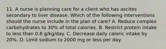 11. A nurse is planning care for a client who has ascites secondary to liver disease. Which of the following interventions should the nurse include in the plan of care? A. Reduce complex carbohydrates to 30% of total calories. B. Restrict protein intake to less than 0.8 g/kg/day. C. Decrease daily caloric intake by 20%. D. Limit sodium to 2000 mg or less per day.