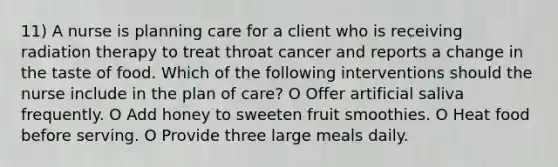 11) A nurse is planning care for a client who is receiving radiation therapy to treat throat cancer and reports a change in the taste of food. Which of the following interventions should the nurse include in the plan of care? O Offer artificial saliva frequently. O Add honey to sweeten fruit smoothies. O Heat food before serving. O Provide three large meals daily.