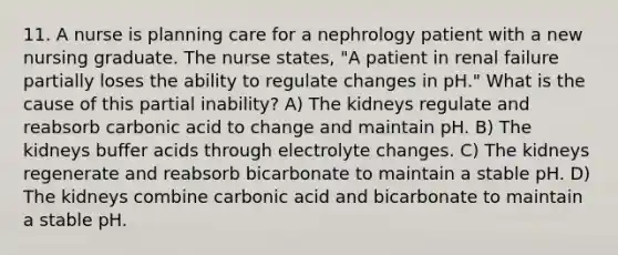 11. A nurse is planning care for a nephrology patient with a new nursing graduate. The nurse states, "A patient in renal failure partially loses the ability to regulate changes in pH." What is the cause of this partial inability? A) The kidneys regulate and reabsorb carbonic acid to change and maintain pH. B) The kidneys buffer acids through electrolyte changes. C) The kidneys regenerate and reabsorb bicarbonate to maintain a stable pH. D) The kidneys combine carbonic acid and bicarbonate to maintain a stable pH.