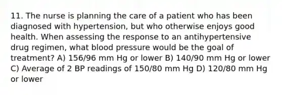 11. The nurse is planning the care of a patient who has been diagnosed with hypertension, but who otherwise enjoys good health. When assessing the response to an antihypertensive drug regimen, what blood pressure would be the goal of treatment? A) 156/96 mm Hg or lower B) 140/90 mm Hg or lower C) Average of 2 BP readings of 150/80 mm Hg D) 120/80 mm Hg or lower