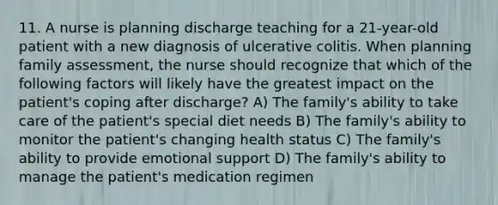 11. A nurse is planning discharge teaching for a 21-year-old patient with a new diagnosis of ulcerative colitis. When planning family assessment, the nurse should recognize that which of the following factors will likely have the greatest impact on the patient's coping after discharge? A) The family's ability to take care of the patient's special diet needs B) The family's ability to monitor the patient's changing health status C) The family's ability to provide emotional support D) The family's ability to manage the patient's medication regimen