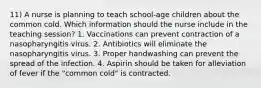 11) A nurse is planning to teach school-age children about the common cold. Which information should the nurse include in the teaching session? 1. Vaccinations can prevent contraction of a nasopharyngitis virus. 2. Antibiotics will eliminate the nasopharyngitis virus. 3. Proper handwashing can prevent the spread of the infection. 4. Aspirin should be taken for alleviation of fever if the "common cold" is contracted.