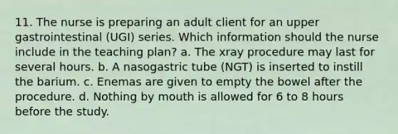 11. The nurse is preparing an adult client for an upper gastrointestinal (UGI) series. Which information should the nurse include in the teaching plan? a. The xray procedure may last for several hours. b. A nasogastric tube (NGT) is inserted to instill the barium. c. Enemas are given to empty the bowel after the procedure. d. Nothing by mouth is allowed for 6 to 8 hours before the study.