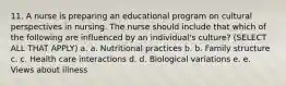 11. A nurse is preparing an educational program on cultural perspectives in nursing. The nurse should include that which of the following are influenced by an individual's culture? (SELECT ALL THAT APPLY) a. a. Nutritional practices b. b. Family structure c. c. Health care interactions d. d. Biological variations e. e. Views about illness