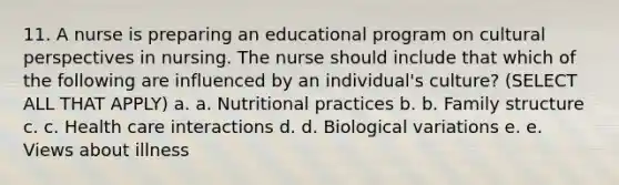 11. A nurse is preparing an educational program on cultural perspectives in nursing. The nurse should include that which of the following are influenced by an individual's culture? (SELECT ALL THAT APPLY) a. a. Nutritional practices b. b. Family structure c. c. Health care interactions d. d. Biological variations e. e. Views about illness