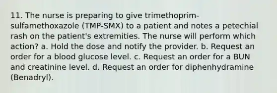 11. The nurse is preparing to give trimethoprim-sulfamethoxazole (TMP-SMX) to a patient and notes a petechial rash on the patient's extremities. The nurse will perform which action? a. Hold the dose and notify the provider. b. Request an order for a blood glucose level. c. Request an order for a BUN and creatinine level. d. Request an order for diphenhydramine (Benadryl).