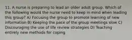 11. A nurse is preparing to lead an older adult group. Which of the following would the nurse need to keep in mind when leading this group? A) Focusing the group to promote learning of new information B) Keeping the pace of the group meetings slow C) Discouraging the use of life review strategies D) Teaching entirely new methods for coping