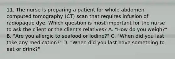 11. The nurse is preparing a patient for whole abdomen computed tomography (CT) scan that requires infusion of radiopaque dye. Which question is most important for the nurse to ask the client or the client's relatives? A. "How do you weigh?" B. "Are you allergic to seafood or iodine?" C. "When did you last take any medication?" D. "When did you last have something to eat or drink?"