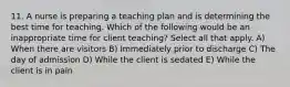 11. A nurse is preparing a teaching plan and is determining the best time for teaching. Which of the following would be an inappropriate time for client teaching? Select all that apply. A) When there are visitors B) Immediately prior to discharge C) The day of admission D) While the client is sedated E) While the client is in pain