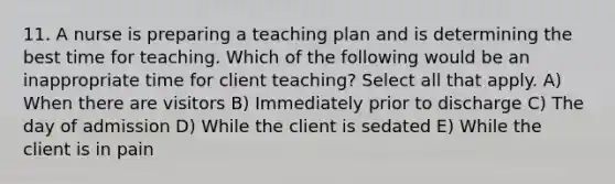 11. A nurse is preparing a teaching plan and is determining the best time for teaching. Which of the following would be an inappropriate time for client teaching? Select all that apply. A) When there are visitors B) Immediately prior to discharge C) The day of admission D) While the client is sedated E) While the client is in pain