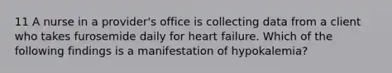 11 A nurse in a provider's office is collecting data from a client who takes furosemide daily for heart failure. Which of the following findings is a manifestation of hypokalemia?