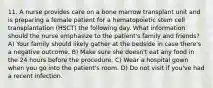 11. A nurse provides care on a bone marrow transplant unit and is preparing a female patient for a hematopoietic stem cell transplantation (HSCT) the following day. What information should the nurse emphasize to the patient's family and friends? A) Your family should likely gather at the bedside in case there's a negative outcome. B) Make sure she doesn't eat any food in the 24 hours before the procedure. C) Wear a hospital gown when you go into the patient's room. D) Do not visit if you've had a recent infection.