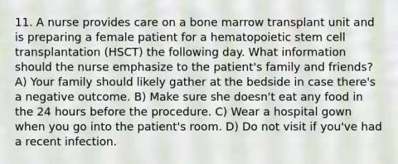 11. A nurse provides care on a bone marrow transplant unit and is preparing a female patient for a hematopoietic stem cell transplantation (HSCT) the following day. What information should the nurse emphasize to the patient's family and friends? A) Your family should likely gather at the bedside in case there's a negative outcome. B) Make sure she doesn't eat any food in the 24 hours before the procedure. C) Wear a hospital gown when you go into the patient's room. D) Do not visit if you've had a recent infection.