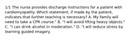 1/1 The nurse provides discharge instructions for a patient with cardiomyopathy. Which statement, if made by the patient, indicates that further teaching is necessary? A. My family will need to take a CPR course." B. "I will avoid lifting heavy objects." C. "I can drink alcohol in moderation." D. "I will reduce stress by learning guided imagery.