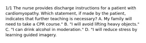 1/1 The nurse provides discharge instructions for a patient with cardiomyopathy. Which statement, if made by the patient, indicates that further teaching is necessary? A. My family will need to take a CPR course." B. "I will avoid lifting heavy objects." C. "I can drink alcohol in moderation." D. "I will reduce stress by learning guided imagery.