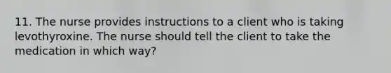 11. The nurse provides instructions to a client who is taking levothyroxine. The nurse should tell the client to take the medication in which way?