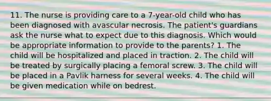 11. The nurse is providing care to a 7-year-old child who has been diagnosed with avascular necrosis. The patient's guardians ask the nurse what to expect due to this diagnosis. Which would be appropriate information to provide to the parents? 1. The child will be hospitalized and placed in traction. 2. The child will be treated by surgically placing a femoral screw. 3. The child will be placed in a Pavlik harness for several weeks. 4. The child will be given medication while on bedrest.